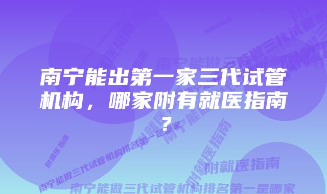 南宁能出第一家三代试管机构，哪家附有就医指南？