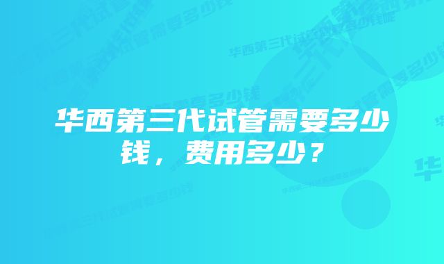 华西第三代试管需要多少钱，费用多少？