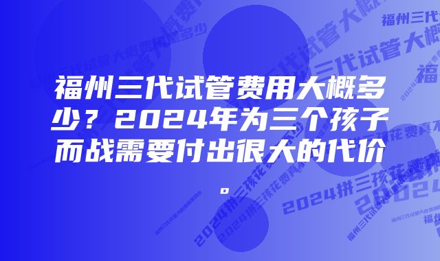 福州三代试管费用大概多少？2024年为三个孩子而战需要付出很大的代价。