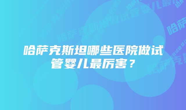 哈萨克斯坦哪些医院做试管婴儿最厉害？