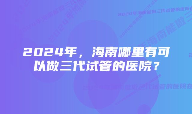 2024年，海南哪里有可以做三代试管的医院？