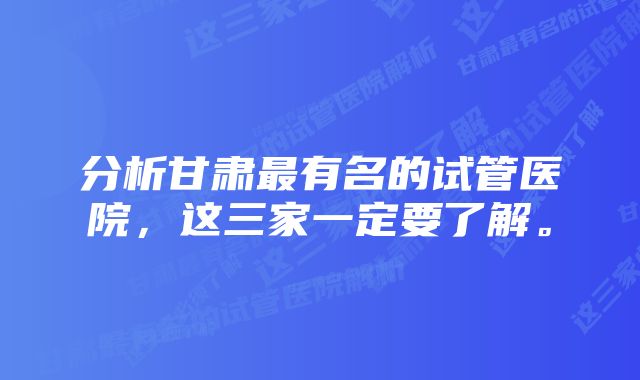 分析甘肃最有名的试管医院，这三家一定要了解。