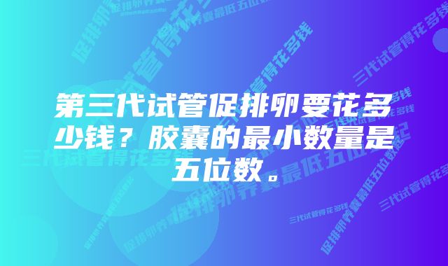 第三代试管促排卵要花多少钱？胶囊的最小数量是五位数。