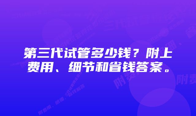 第三代试管多少钱？附上费用、细节和省钱答案。