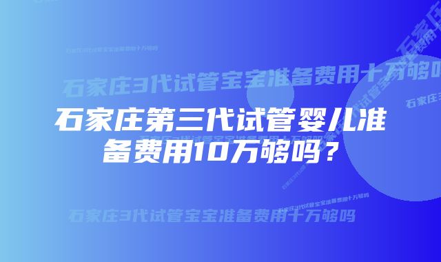 石家庄第三代试管婴儿准备费用10万够吗？