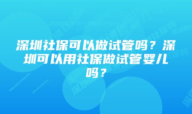 深圳社保可以做试管吗？深圳可以用社保做试管婴儿吗？