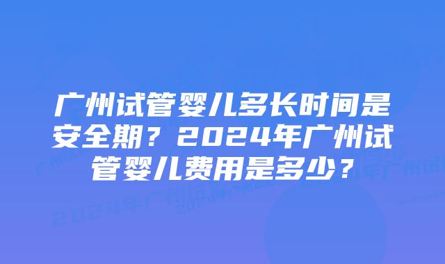 广州试管婴儿多长时间是安全期？2024年广州试管婴儿费用是多少？