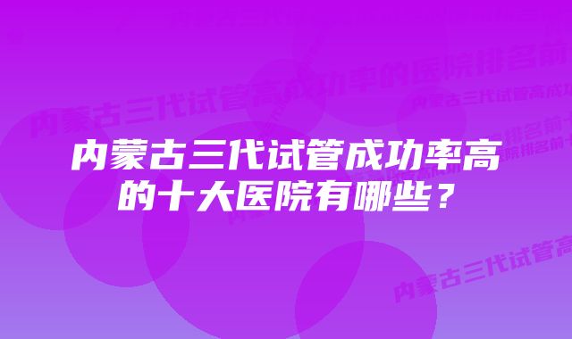 内蒙古三代试管成功率高的十大医院有哪些？