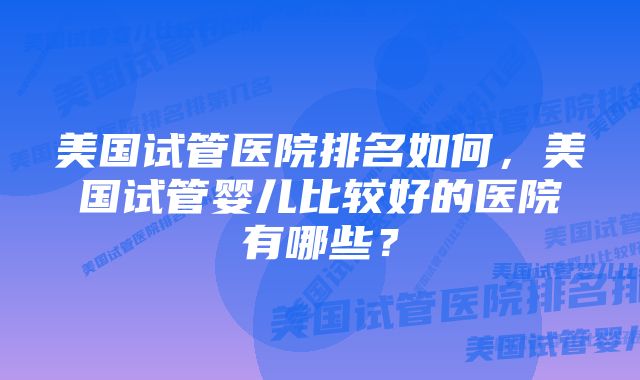 美国试管医院排名如何，美国试管婴儿比较好的医院有哪些？