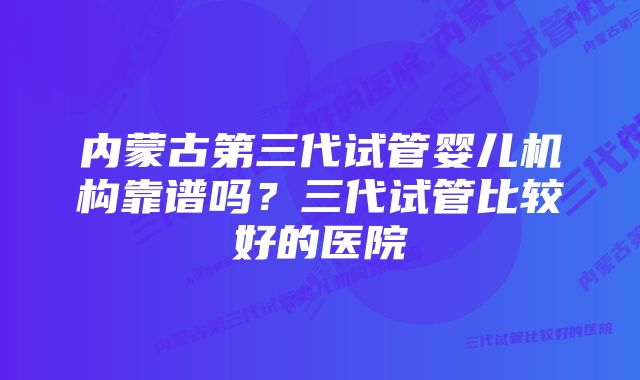 内蒙古第三代试管婴儿机构靠谱吗？三代试管比较好的医院