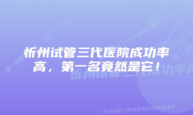 忻州试管三代医院成功率高，第一名竟然是它！