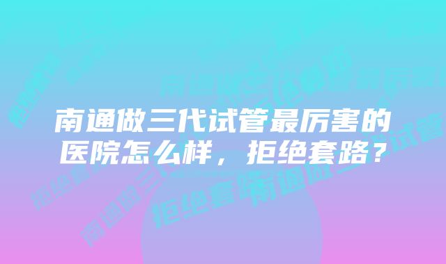 南通做三代试管最厉害的医院怎么样，拒绝套路？