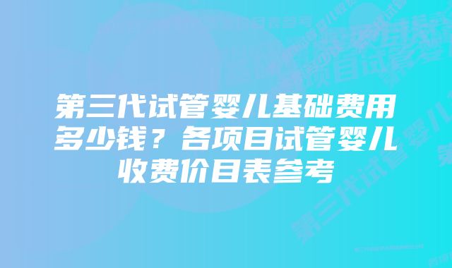 第三代试管婴儿基础费用多少钱？各项目试管婴儿收费价目表参考