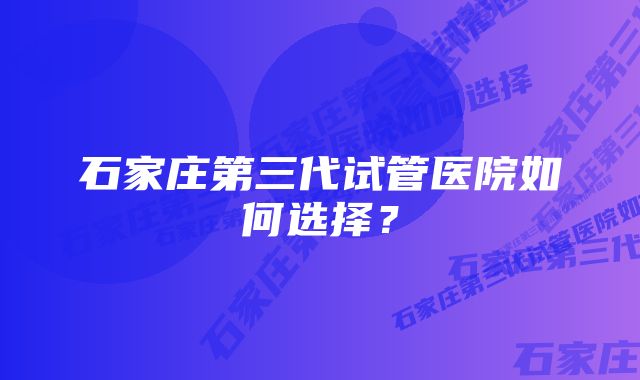 石家庄第三代试管医院如何选择？