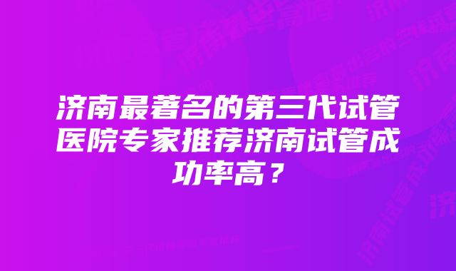 济南最著名的第三代试管医院专家推荐济南试管成功率高？