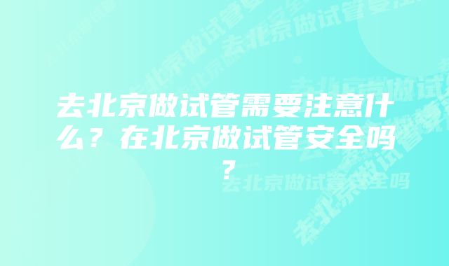 去北京做试管需要注意什么？在北京做试管安全吗？