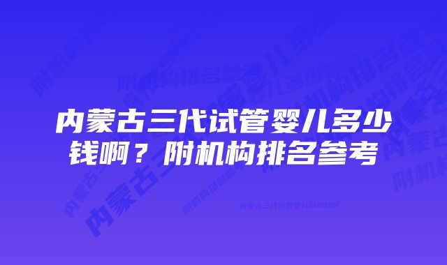 内蒙古三代试管婴儿多少钱啊？附机构排名参考