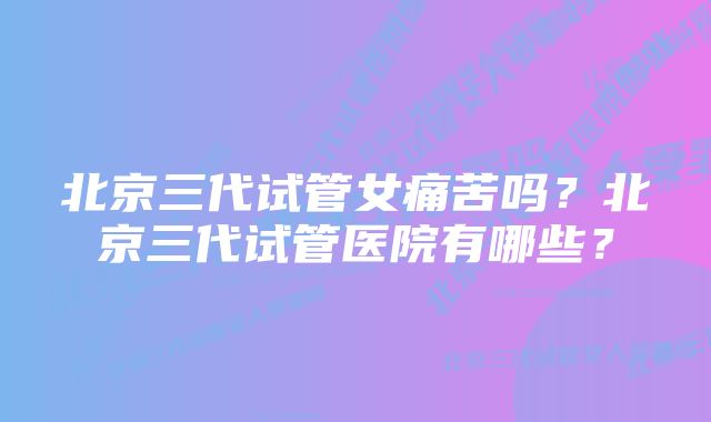 北京三代试管女痛苦吗？北京三代试管医院有哪些？