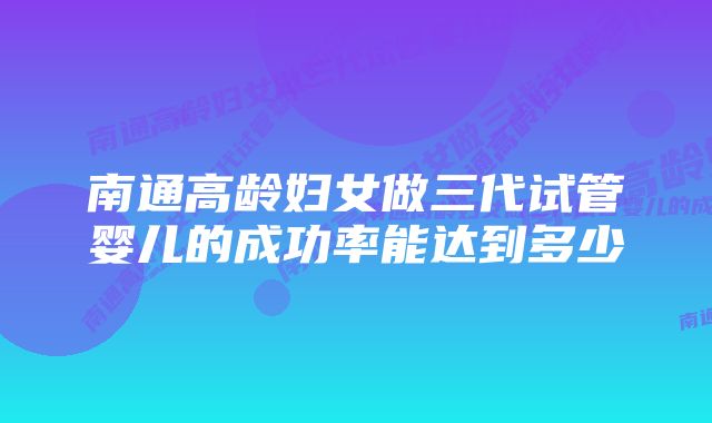 南通高龄妇女做三代试管婴儿的成功率能达到多少