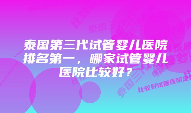 泰国第三代试管婴儿医院排名第一，哪家试管婴儿医院比较好？