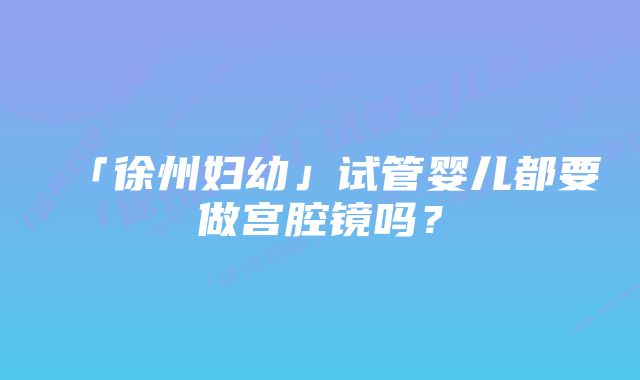 「徐州妇幼」试管婴儿都要做宫腔镜吗？