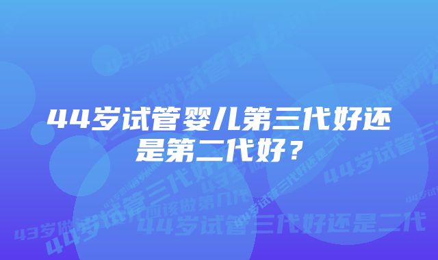 44岁试管婴儿第三代好还是第二代好？