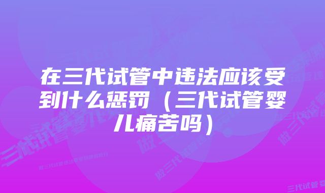 在三代试管中违法应该受到什么惩罚（三代试管婴儿痛苦吗）