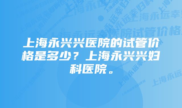 上海永兴兴医院的试管价格是多少？上海永兴兴妇科医院。