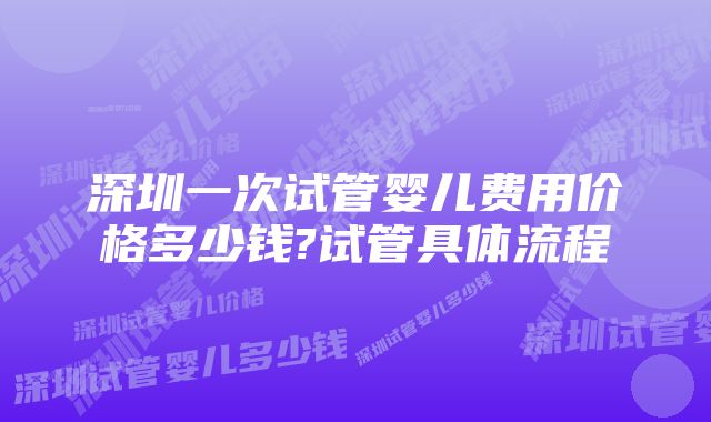 深圳一次试管婴儿费用价格多少钱?试管具体流程