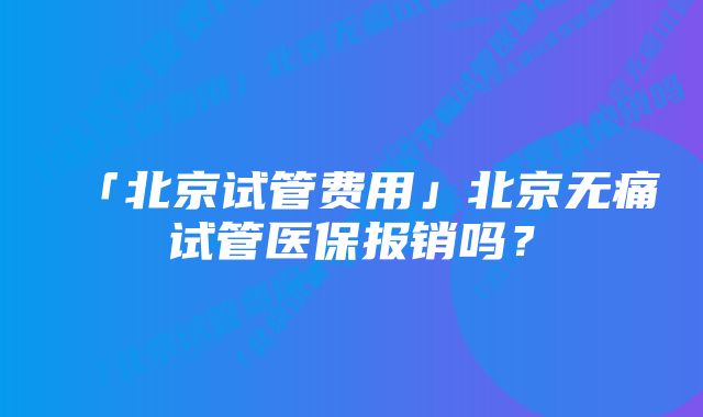 「北京试管费用」北京无痛试管医保报销吗？