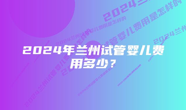 2024年兰州试管婴儿费用多少？