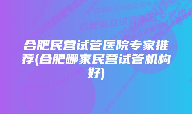 合肥民营试管医院专家推荐(合肥哪家民营试管机构好)