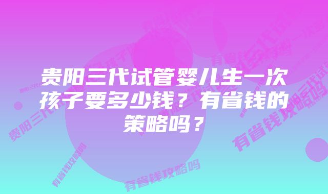 贵阳三代试管婴儿生一次孩子要多少钱？有省钱的策略吗？