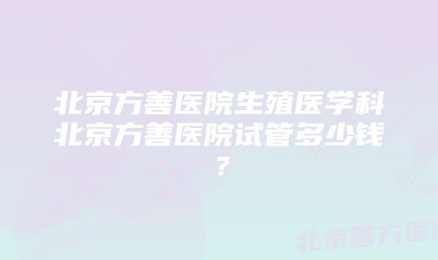 北京方善医院生殖医学科北京方善医院试管多少钱？