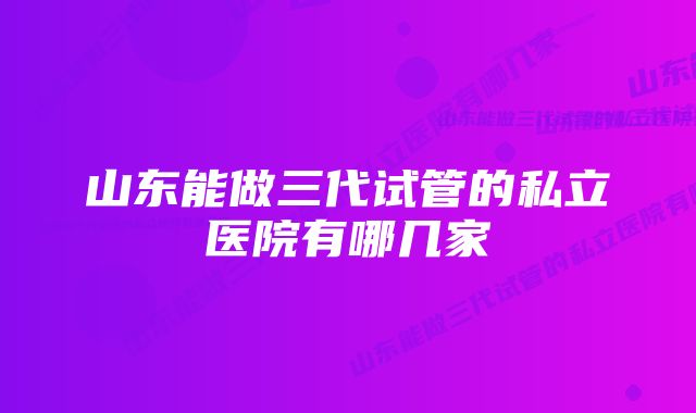 山东能做三代试管的私立医院有哪几家