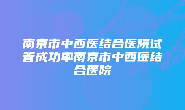 南京市中西医结合医院试管成功率南京市中西医结合医院