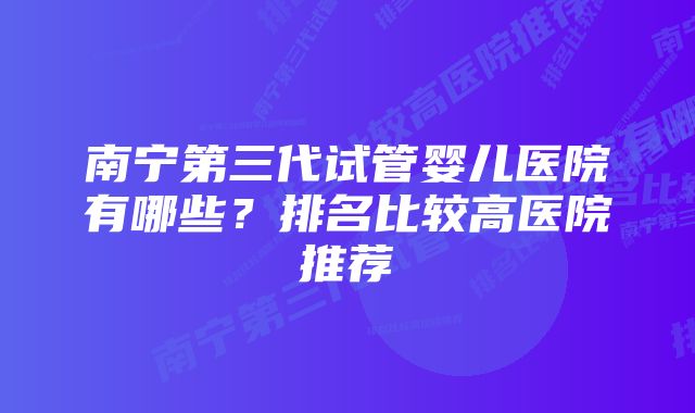 南宁第三代试管婴儿医院有哪些？排名比较高医院推荐