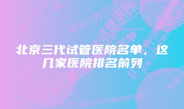 北京三代试管医院名单，这几家医院排名前列