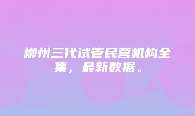 郴州三代试管民营机构全集，最新数据。