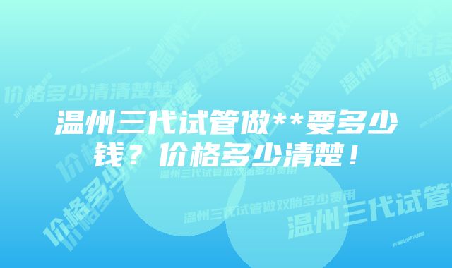 温州三代试管做**要多少钱？价格多少清楚！