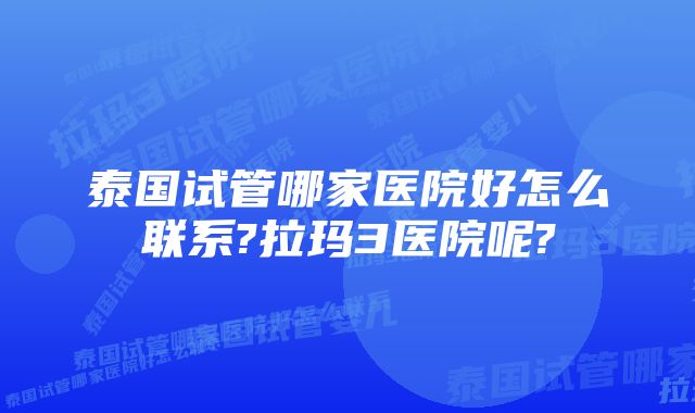 泰国试管哪家医院好怎么联系?拉玛3医院呢?