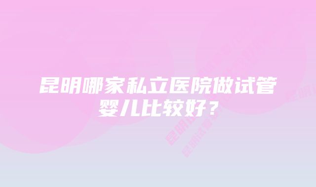 昆明哪家私立医院做试管婴儿比较好？