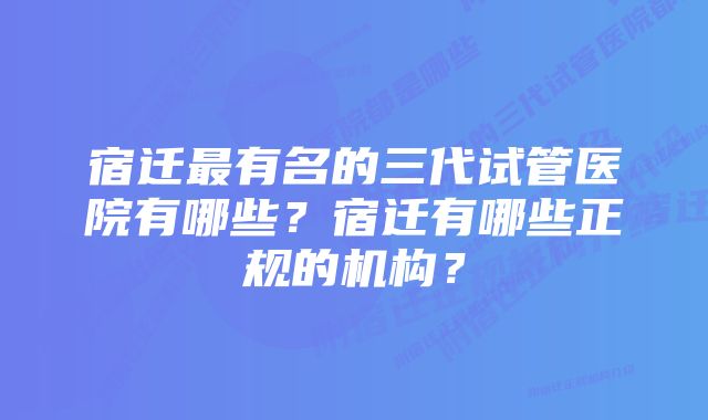 宿迁最有名的三代试管医院有哪些？宿迁有哪些正规的机构？