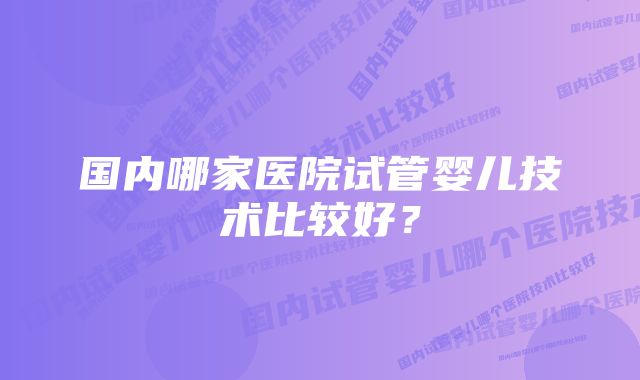 国内哪家医院试管婴儿技术比较好？