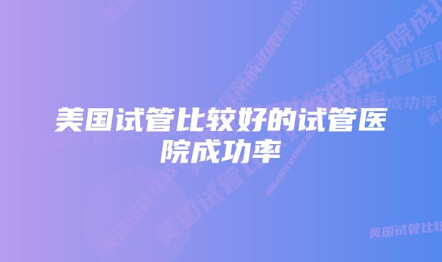 美国试管比较好的试管医院成功率