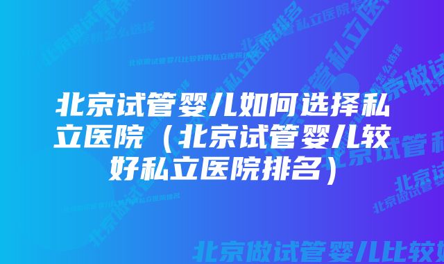 北京试管婴儿如何选择私立医院（北京试管婴儿较好私立医院排名）