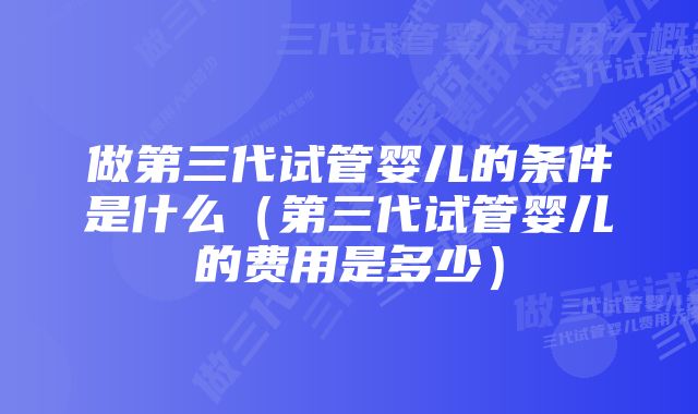 做第三代试管婴儿的条件是什么（第三代试管婴儿的费用是多少）