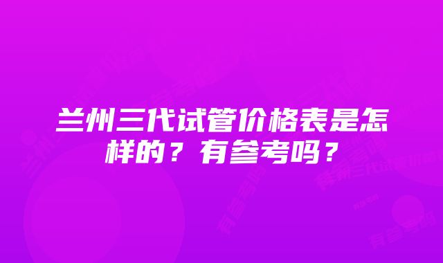 兰州三代试管价格表是怎样的？有参考吗？