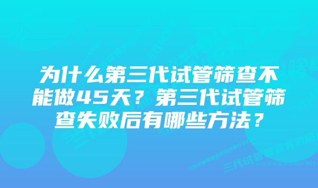 为什么第三代试管筛查不能做45天？第三代试管筛查失败后有哪些方法？