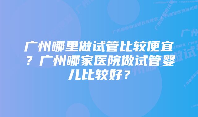 广州哪里做试管比较便宜？广州哪家医院做试管婴儿比较好？